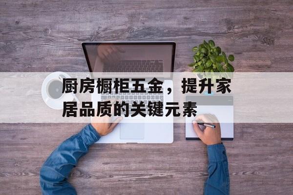 厨房橱柜五金，提升家居品质的关键元素