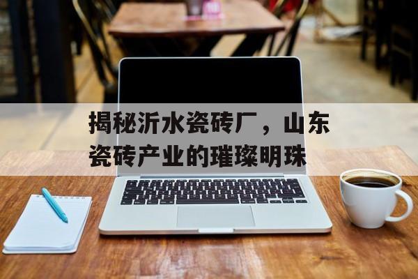 揭秘沂水瓷砖厂，山东瓷砖产业的璀璨明珠