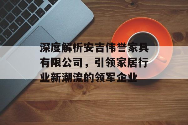 深度解析安吉伟誉家具有限公司，引领家居行业新潮流的领军企业