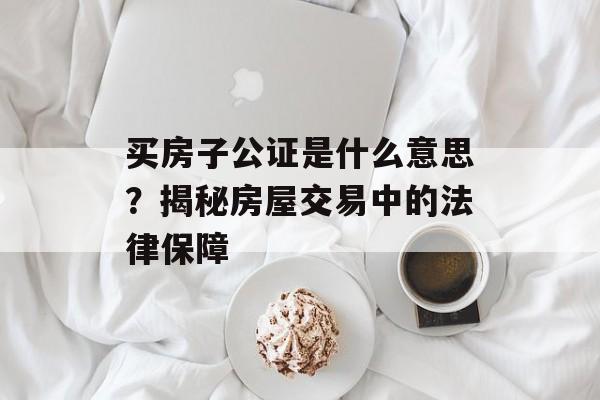 买房子公证是什么意思？揭秘房屋交易中的法律保障