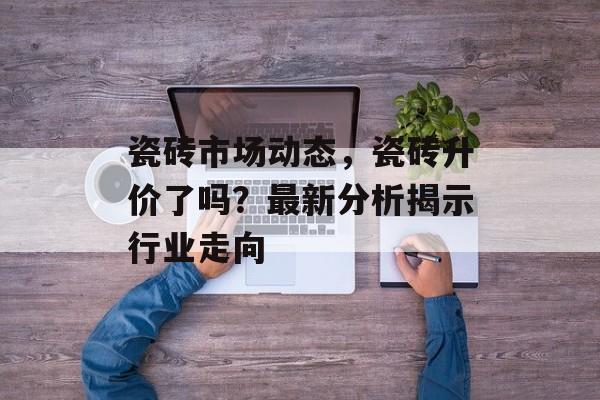 瓷砖市场动态，瓷砖升价了吗？最新分析揭示行业走向