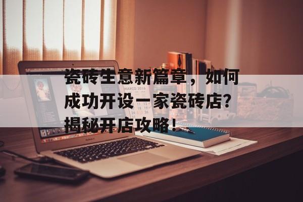 瓷砖生意新篇章，如何成功开设一家瓷砖店？揭秘开店攻略！