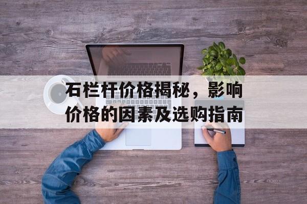 石栏杆价格揭秘，影响价格的因素及选购指南