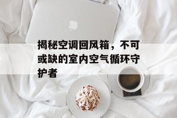 揭秘空调回风箱，不可或缺的室内空气循环守护者