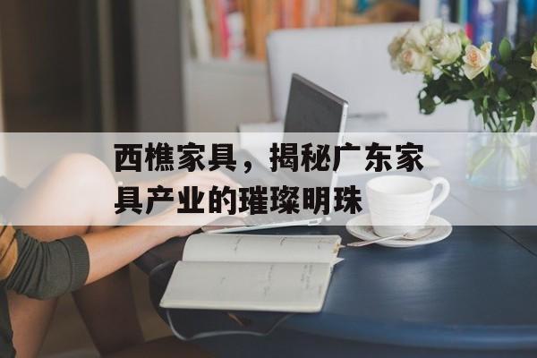 西樵家具，揭秘广东家具产业的璀璨明珠