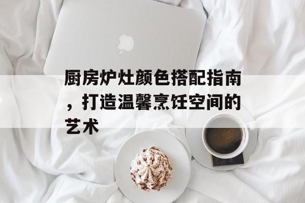 厨房炉灶颜色搭配指南，打造温馨烹饪空间的艺术
