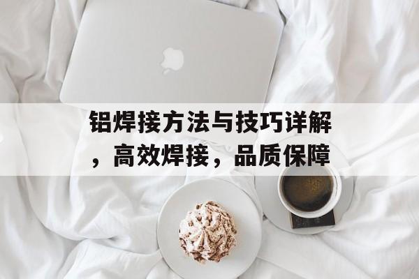 铝焊接方法与技巧详解，高效焊接，品质保障