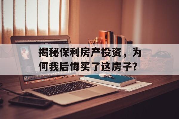 揭秘保利房产投资，为何我后悔买了这房子？