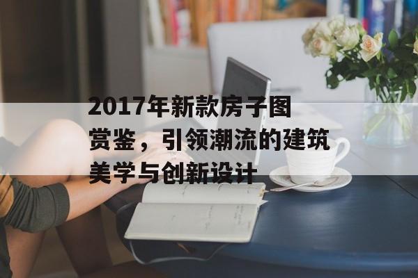 2017年新款房子图赏鉴，引领潮流的建筑美学与创新设计