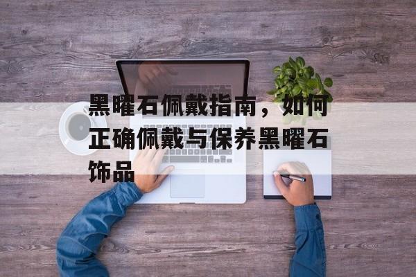 黑曜石佩戴指南，如何正确佩戴与保养黑曜石饰品