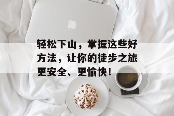 轻松下山，掌握这些好方法，让你的徒步之旅更安全、更愉快！