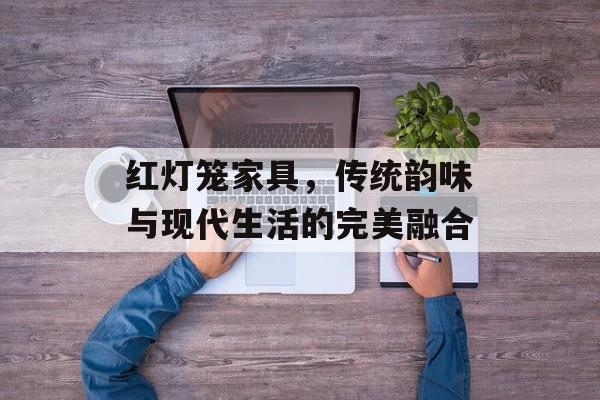 红灯笼家具，传统韵味与现代生活的完美融合