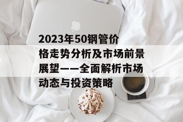 2023年50钢管价格走势分析及市场前景展望——全面解析市场动态与投资策略