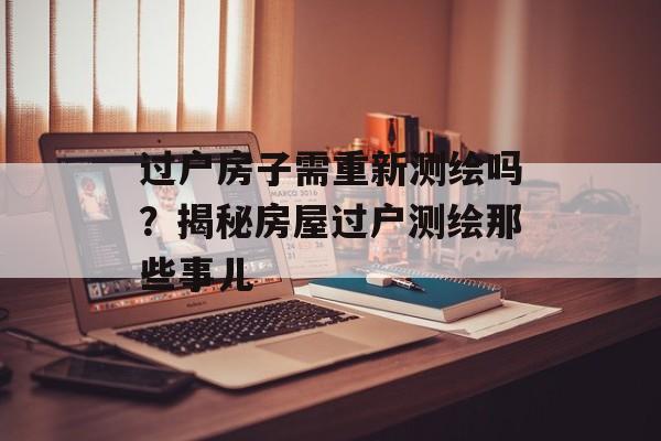 过户房子需重新测绘吗？揭秘房屋过户测绘那些事儿