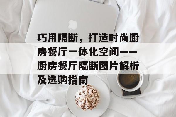 巧用隔断，打造时尚厨房餐厅一体化空间——厨房餐厅隔断图片解析及选购指南