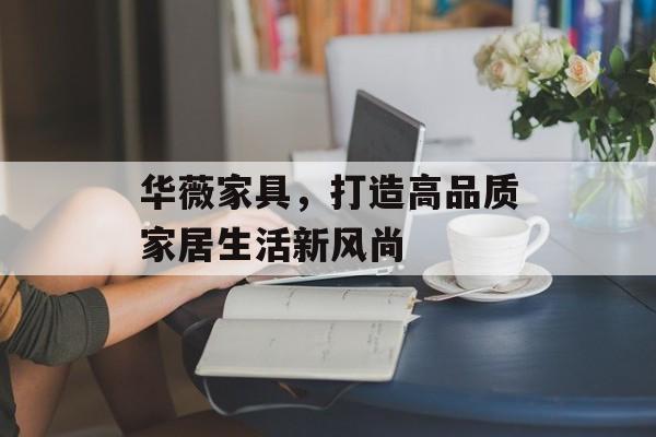 华薇家具，打造高品质家居生活新风尚