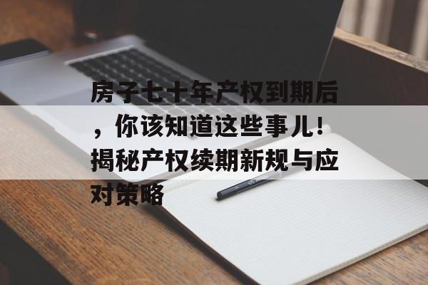 房子七十年产权到期后，你该知道这些事儿！揭秘产权续期新规与应对策略