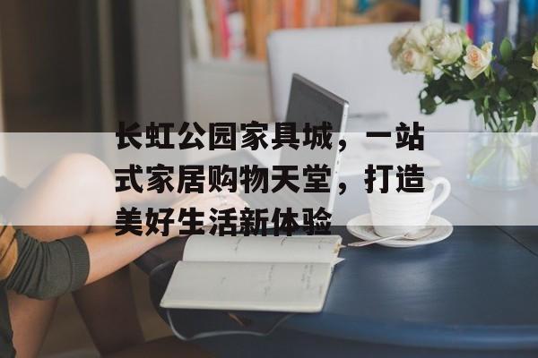 长虹公园家具城，一站式家居购物天堂，打造美好生活新体验