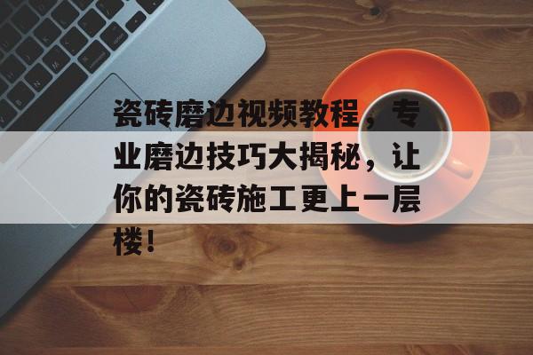 瓷砖磨边视频教程，专业磨边技巧大揭秘，让你的瓷砖施工更上一层楼！