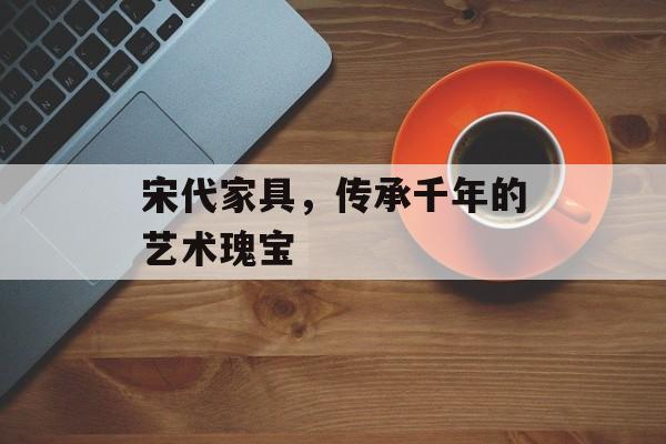 宋代家具，传承千年的艺术瑰宝