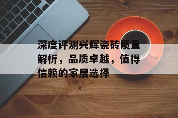 深度评测兴辉瓷砖质量解析，品质卓越，值得信赖的家居选择