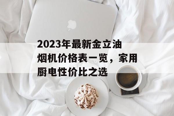 2023年最新金立油烟机价格表一览，家用厨电性价比之选
