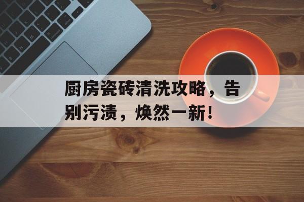 厨房瓷砖清洗攻略，告别污渍，焕然一新！