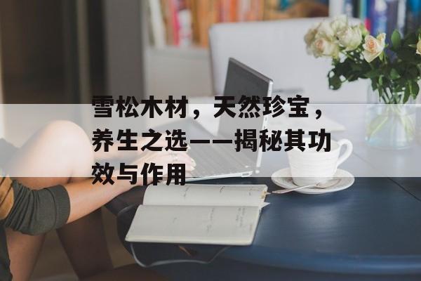 雪松木材，天然珍宝，养生之选——揭秘其功效与作用