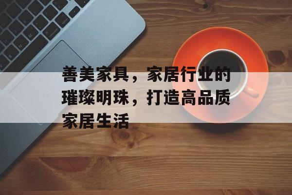 善美家具，家居行业的璀璨明珠，打造高品质家居生活