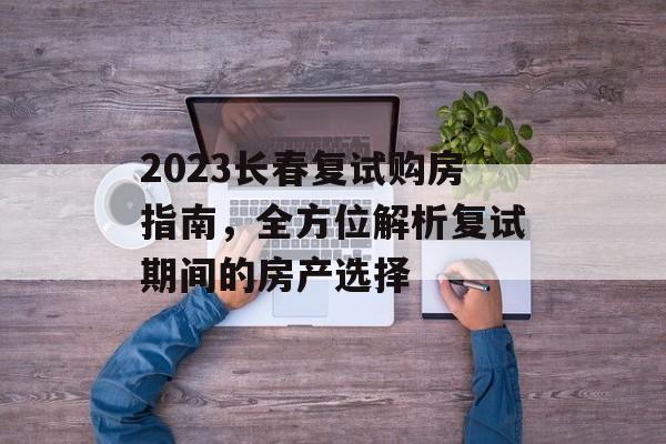 2023长春复试购房指南，全方位解析复试期间的房产选择