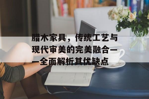 腊木家具，传统工艺与现代审美的完美融合——全面解析其优缺点