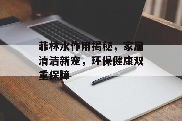 菲林水作用揭秘，家居清洁新宠，环保健康双重保障