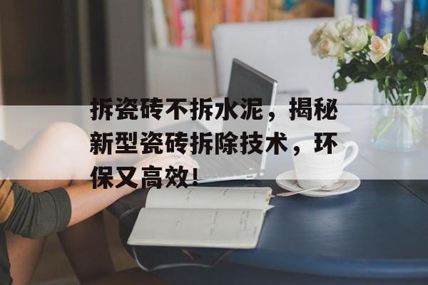 拆瓷砖不拆水泥，揭秘新型瓷砖拆除技术，环保又高效！
