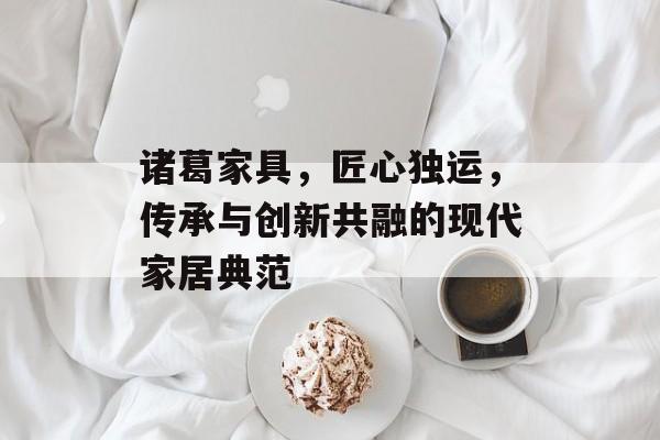 诸葛家具，匠心独运，传承与创新共融的现代家居典范