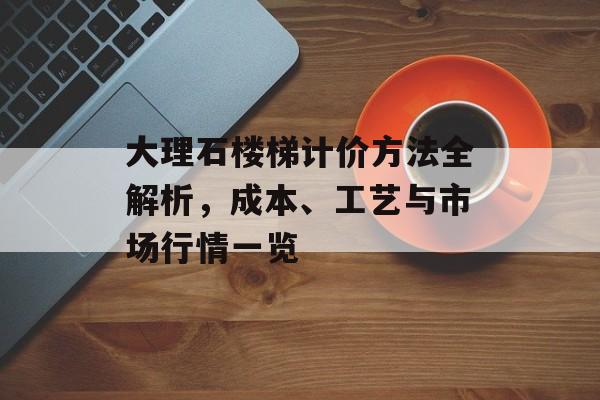 大理石楼梯计价方法全解析，成本、工艺与市场行情一览