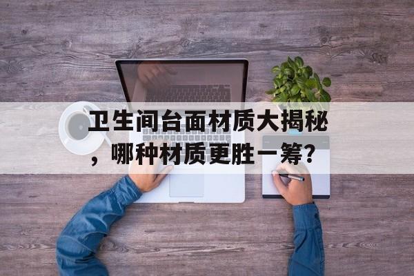 卫生间台面材质大揭秘，哪种材质更胜一筹？