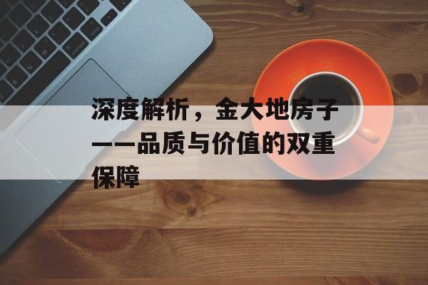 深度解析，金大地房子——品质与价值的双重保障