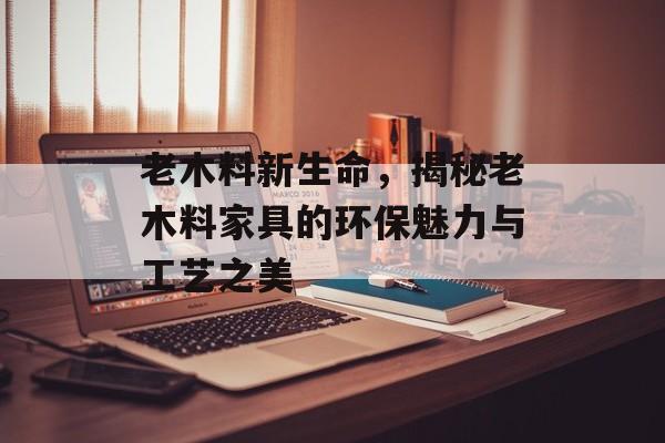 老木料新生命，揭秘老木料家具的环保魅力与工艺之美