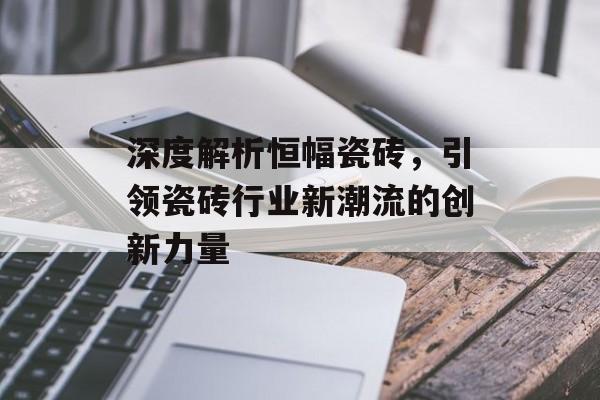 深度解析恒幅瓷砖，引领瓷砖行业新潮流的创新力量