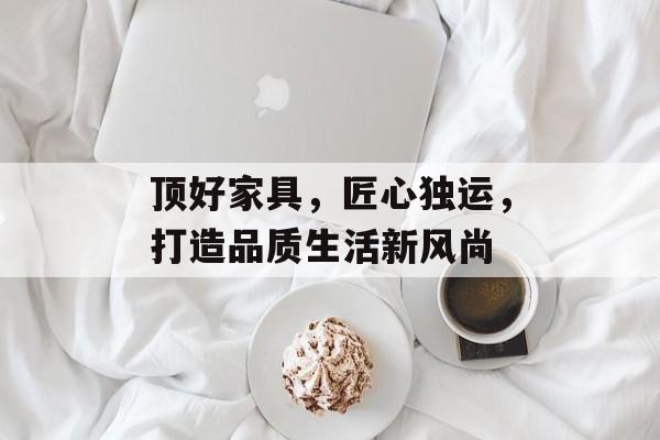 顶好家具，匠心独运，打造品质生活新风尚