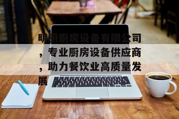 明厨厨房设备有限公司，专业厨房设备供应商，助力餐饮业高质量发展