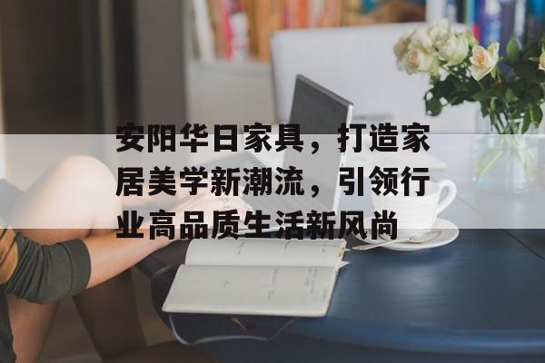 安阳华日家具，打造家居美学新潮流，引领行业高品质生活新风尚