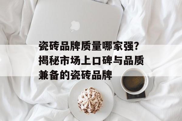 瓷砖品牌质量哪家强？揭秘市场上口碑与品质兼备的瓷砖品牌