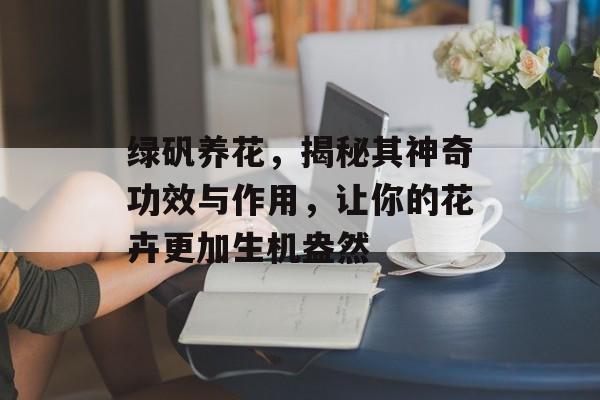 绿矾养花，揭秘其神奇功效与作用，让你的花卉更加生机盎然