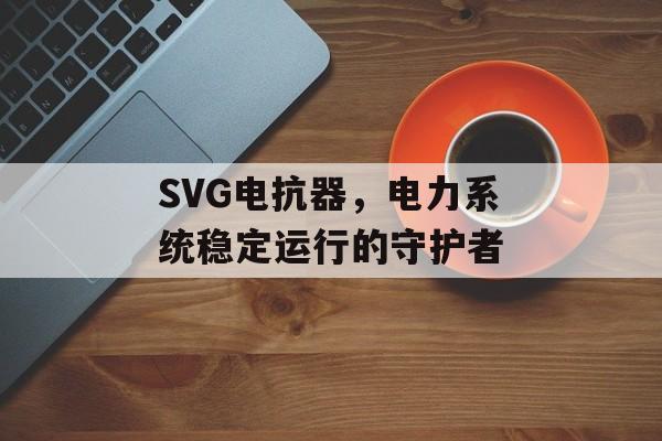 SVG电抗器，电力系统稳定运行的守护者