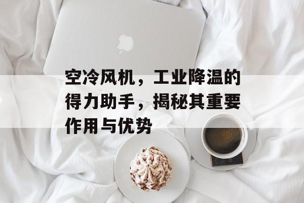 空冷风机，工业降温的得力助手，揭秘其重要作用与优势