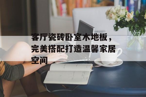 客厅瓷砖卧室木地板，完美搭配打造温馨家居空间