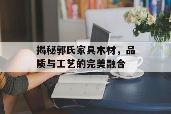 揭秘郭氏家具木材，品质与工艺的完美融合