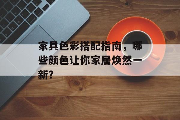 家具色彩搭配指南，哪些颜色让你家居焕然一新？