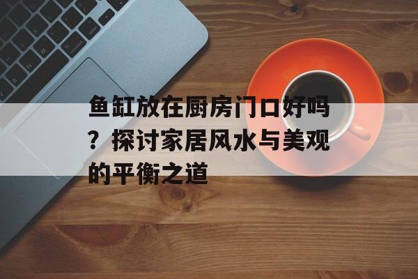 鱼缸放在厨房门口好吗？探讨家居风水与美观的平衡之道